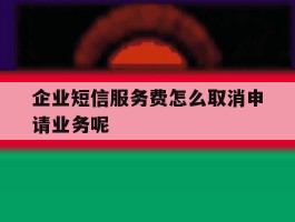 企业短信服务费怎么取消申请业务呢的简单介绍