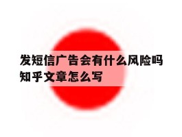 包含发短信广告会有什么风险吗知乎文章怎么写的词条