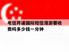 电信开通国际短信漫游要收费吗多少钱一分钟的简单介绍