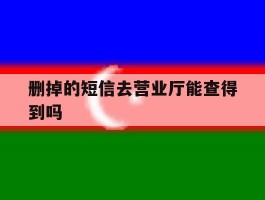 删掉的短信去营业厅能查得到吗