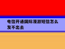 电信开通国际漫游短信怎么发不出去