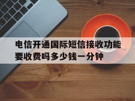 关于电信开通国际短信接收功能要收费吗多少钱一分钟的信息